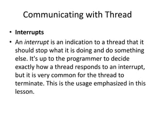 Communicating with Thread
• Interrupts
• An interrupt is an indication to a thread that it
should stop what it is doing and do something
else. It's up to the programmer to decide
exactly how a thread responds to an interrupt,
but it is very common for the thread to
terminate. This is the usage emphasized in this
lesson.
 