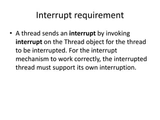 Interrupt requirement
• A thread sends an interrupt by invoking
interrupt on the Thread object for the thread
to be interrupted. For the interrupt
mechanism to work correctly, the interrupted
thread must support its own interruption.
 