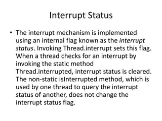Interrupt Status
• The interrupt mechanism is implemented
using an internal flag known as the interrupt
status. Invoking Thread.interrupt sets this flag.
When a thread checks for an interrupt by
invoking the static method
Thread.interrupted, interrupt status is cleared.
The non-static isInterrupted method, which is
used by one thread to query the interrupt
status of another, does not change the
interrupt status flag.
 