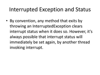Interrupted Exception and Status
• By convention, any method that exits by
throwing an InterruptedException clears
interrupt status when it does so. However, it's
always possible that interrupt status will
immediately be set again, by another thread
invoking interrupt.
 