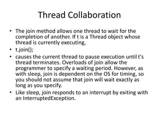 Thread Collaboration
• The join method allows one thread to wait for the
completion of another. If t is a Thread object whose
thread is currently executing,
• t.join();
• causes the current thread to pause execution until t's
thread terminates. Overloads of join allow the
programmer to specify a waiting period. However, as
with sleep, join is dependent on the OS for timing, so
you should not assume that join will wait exactly as
long as you specify.
• Like sleep, join responds to an interrupt by exiting with
an InterruptedException.
 