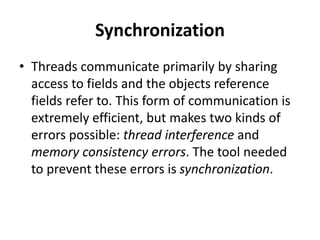 Synchronization
• Threads communicate primarily by sharing
access to fields and the objects reference
fields refer to. This form of communication is
extremely efficient, but makes two kinds of
errors possible: thread interference and
memory consistency errors. The tool needed
to prevent these errors is synchronization.
 