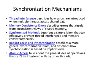 Synchronization Mechanisms
• Thread Interference describes how errors are introduced
when multiple threads access shared data.
• Memory Consistency Errors describes errors that result
from inconsistent views of shared memory.
• Synchronized Methods describes a simple idiom that can
effectively prevent thread interference and memory
consistency errors.
• Implicit Locks and Synchronization describes a more
general synchronization idiom, and describes how
synchronization is based on implicit locks.
• Atomic Access talks about the general idea of operations
that can't be interfered with by other threads.
 