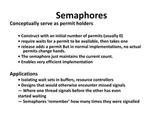 Semaphores
Conceptually serve as permit holders
• Construct with an initial number of permits (usually 0)
• require waits for a permit to be available, then takes one
• release adds a permit But in normal implementations, no actual
permits change hands.
• The semaphore just maintains the current count.
• Enables very efficient implementation
Applications
• Isolating wait sets in buffers, resource controllers
• Designs that would otherwise encounter missed signals
— Where one thread signals before the other has even
started waiting
— Semaphores ‘remember’ how many times they were signalled
 