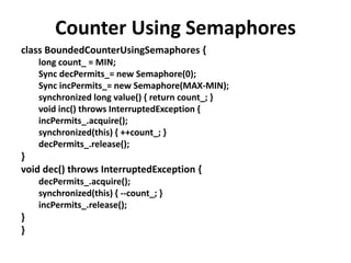Counter Using Semaphores
class BoundedCounterUsingSemaphores {
long count_ = MIN;
Sync decPermits_= new Semaphore(0);
Sync incPermits_= new Semaphore(MAX-MIN);
synchronized long value() { return count_; }
void inc() throws InterruptedException {
incPermits_.acquire();
synchronized(this) { ++count_; }
decPermits_.release();
}
void dec() throws InterruptedException {
decPermits_.acquire();
synchronized(this) { --count_; }
incPermits_.release();
}
}
 