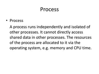 Process
• Process
A process runs independently and isolated of
other processes. It cannot directly access
shared data in other processes. The resources
of the process are allocated to it via the
operating system, e.g. memory and CPU time.
 