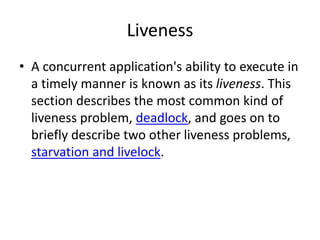 Liveness
• A concurrent application's ability to execute in
a timely manner is known as its liveness. This
section describes the most common kind of
liveness problem, deadlock, and goes on to
briefly describe two other liveness problems,
starvation and livelock.
 
