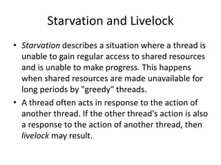 Starvation and Livelock
• Starvation describes a situation where a thread is
unable to gain regular access to shared resources
and is unable to make progress. This happens
when shared resources are made unavailable for
long periods by "greedy" threads.
• A thread often acts in response to the action of
another thread. If the other thread's action is also
a response to the action of another thread, then
livelock may result.
 