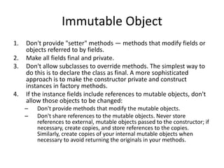 Immutable Object
1. Don't provide "setter" methods — methods that modify fields or
objects referred to by fields.
2. Make all fields final and private.
3. Don't allow subclasses to override methods. The simplest way to
do this is to declare the class as final. A more sophisticated
approach is to make the constructor private and construct
instances in factory methods.
4. If the instance fields include references to mutable objects, don't
allow those objects to be changed:
– Don't provide methods that modify the mutable objects.
– Don't share references to the mutable objects. Never store
references to external, mutable objects passed to the constructor; if
necessary, create copies, and store references to the copies.
Similarly, create copies of your internal mutable objects when
necessary to avoid returning the originals in your methods.
 