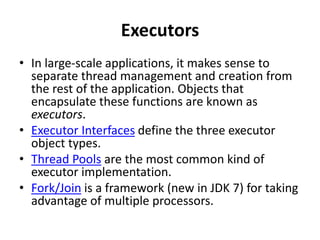 Executors
• In large-scale applications, it makes sense to
separate thread management and creation from
the rest of the application. Objects that
encapsulate these functions are known as
executors.
• Executor Interfaces define the three executor
object types.
• Thread Pools are the most common kind of
executor implementation.
• Fork/Join is a framework (new in JDK 7) for taking
advantage of multiple processors.
 
