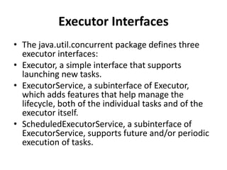 Executor Interfaces
• The java.util.concurrent package defines three
executor interfaces:
• Executor, a simple interface that supports
launching new tasks.
• ExecutorService, a subinterface of Executor,
which adds features that help manage the
lifecycle, both of the individual tasks and of the
executor itself.
• ScheduledExecutorService, a subinterface of
ExecutorService, supports future and/or periodic
execution of tasks.
 