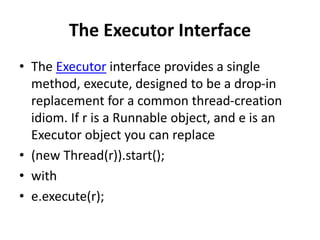 The Executor Interface
• The Executor interface provides a single
method, execute, designed to be a drop-in
replacement for a common thread-creation
idiom. If r is a Runnable object, and e is an
Executor object you can replace
• (new Thread(r)).start();
• with
• e.execute(r);
 