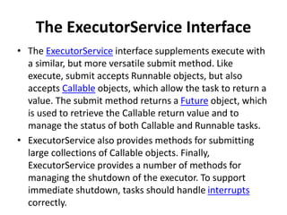The ExecutorService Interface
• The ExecutorService interface supplements execute with
a similar, but more versatile submit method. Like
execute, submit accepts Runnable objects, but also
accepts Callable objects, which allow the task to return a
value. The submit method returns a Future object, which
is used to retrieve the Callable return value and to
manage the status of both Callable and Runnable tasks.
• ExecutorService also provides methods for submitting
large collections of Callable objects. Finally,
ExecutorService provides a number of methods for
managing the shutdown of the executor. To support
immediate shutdown, tasks should handle interrupts
correctly.
 