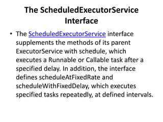 The ScheduledExecutorService
Interface
• The ScheduledExecutorService interface
supplements the methods of its parent
ExecutorService with schedule, which
executes a Runnable or Callable task after a
specified delay. In addition, the interface
defines scheduleAtFixedRate and
scheduleWithFixedDelay, which executes
specified tasks repeatedly, at defined intervals.
 