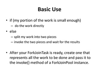 Basic Use
• if (my portion of the work is small enough)
– do the work directly
• else
– split my work into two pieces
– invoke the two pieces and wait for the results
• After your ForkJoinTask is ready, create one that
represents all the work to be done and pass it to
the invoke() method of a ForkJoinPool instance.
 