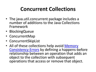 Concurrent Collections
• The java.util.concurrent package includes a
number of additions to the Java Collections
Framework
• BlockingQueue
• ConcurrentMap
• ConcurrentSkipList
• All of these collections help avoid Memory
Consistency Errors by defining a happens-before
relationship between an operation that adds an
object to the collection with subsequent
operations that access or remove that object.
 