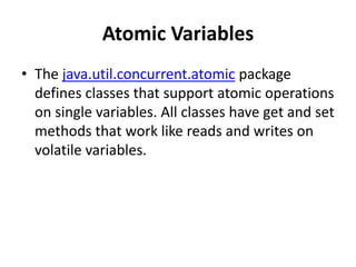 Atomic Variables
• The java.util.concurrent.atomic package
defines classes that support atomic operations
on single variables. All classes have get and set
methods that work like reads and writes on
volatile variables.
 