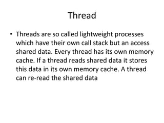 Thread
• Threads are so called lightweight processes
which have their own call stack but an access
shared data. Every thread has its own memory
cache. If a thread reads shared data it stores
this data in its own memory cache. A thread
can re-read the shared data
 