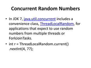 Concurrent Random Numbers
• In JDK 7, java.util.concurrent includes a
convenience class, ThreadLocalRandom, for
applications that expect to use random
numbers from multiple threads or
ForkJoinTasks.
• int r = ThreadLocalRandom.current()
.nextInt(4, 77);
 