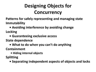 Designing Objects for
Concurrency
Patterns for safely representing and managing state
Immutability
• Avoiding interference by avoiding change
Locking
• Guaranteeing exclusive access
State dependence
• What to do when you can’t do anything
Containment
• Hiding internal objects
Splitting
• Separating independent aspects of objects and locks
 
