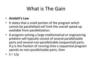What is The Gain
• Amdahl's Law
• It states that a small portion of the program which
cannot be parallelized will limit the overall speed-up
available from parallelization.
• A program solving a large mathematical or engineering
problem will typically consist of several parallelizable
parts and several non-parallelizable (sequential) parts.
If p is the fraction of running time a sequential program
spends on non-parallelizable parts, then
• S = 1/p
 