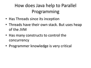 How does Java help to Parallel
Programming
• Has Threads since its inception
• Threads have their own stack. But uses heap
of the JVM
• Has many constructs to control the
concurrency
• Programmer knowledge is very critical
 