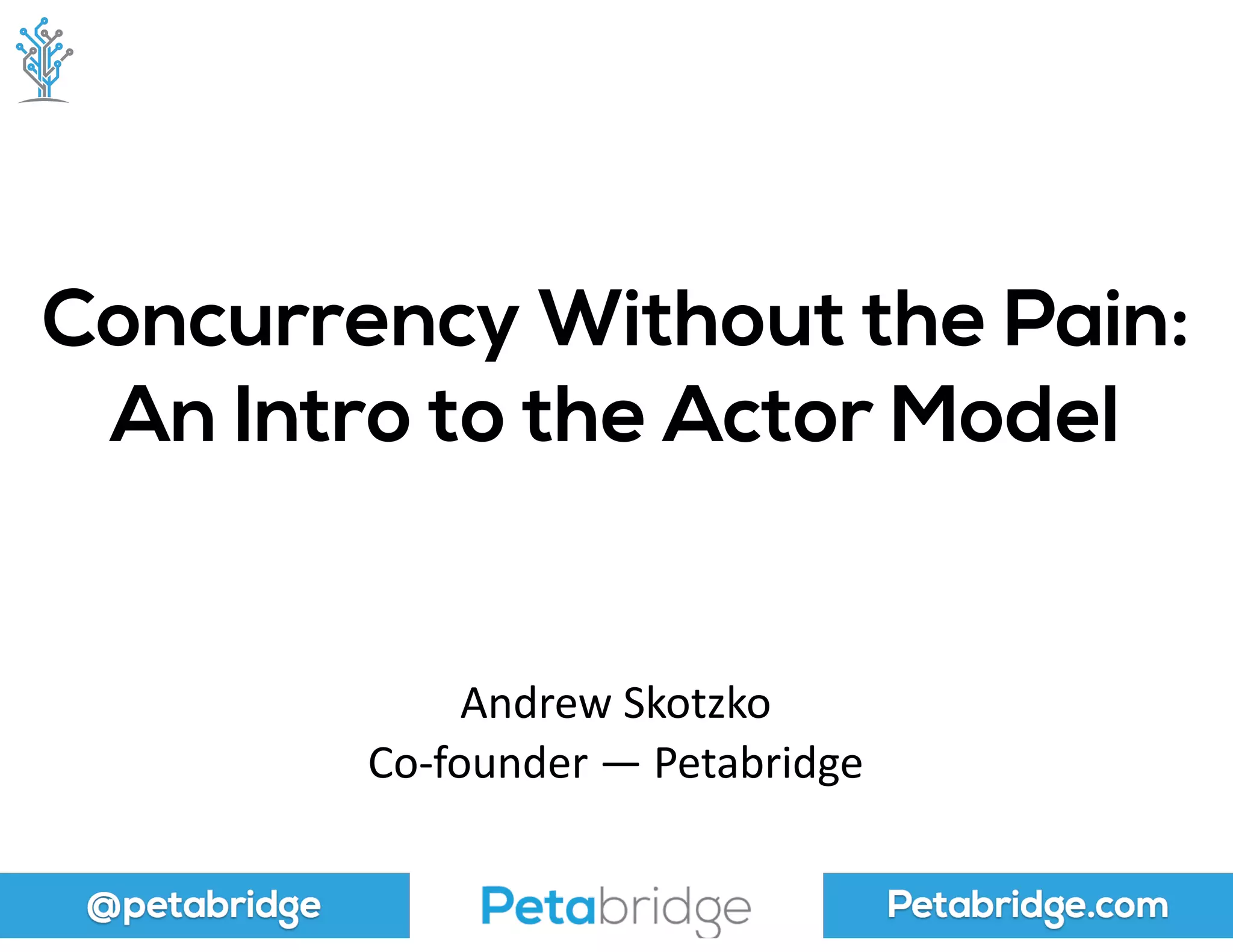 @petabridge Petabridge.com
Concurrency Without the Pain: 
An Intro to the Actor Model
Andrew	
  Skotzko	
  
Co-­‐founder	
  —	
  Petabridge
 