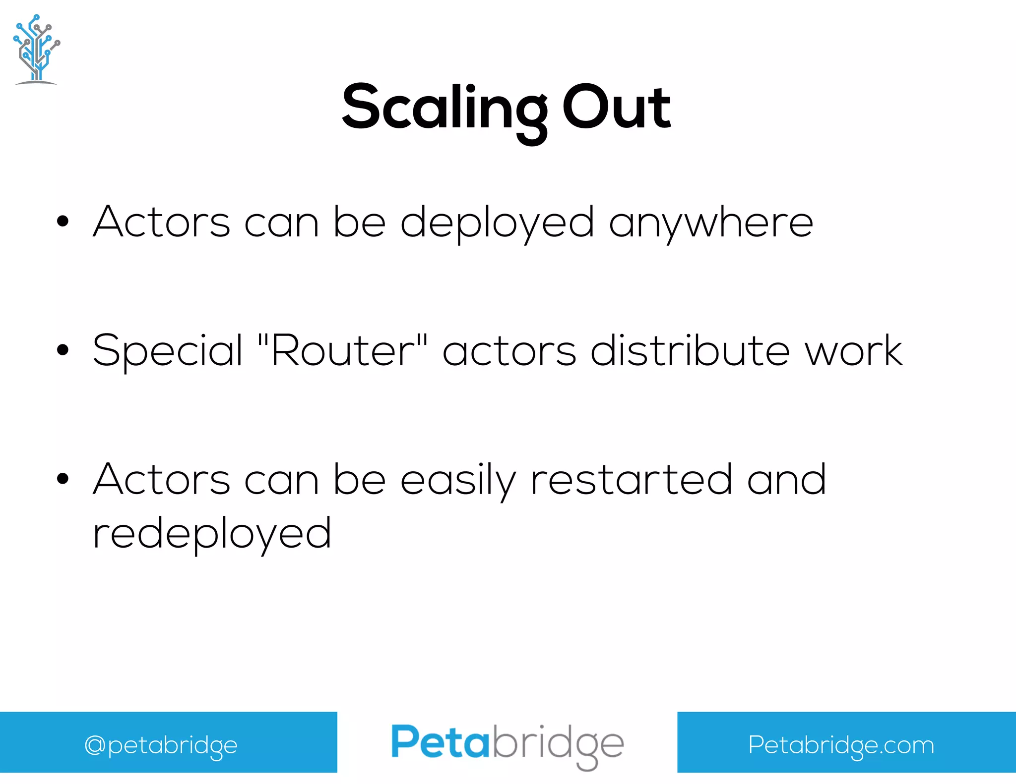 @petabridge Petabridge.com
Scaling Out
• Actors can be deployed anywhere
• Special "Router" actors distribute work
• Actors can be easily restarted and
redeployed
 