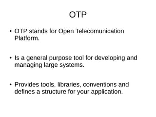 OTP
● OTP stands for Open Telecomunication
Platform.
● Is a general purpose tool for developing and
managing large systems.
● Provides tools, libraries, conventions and
defines a structure for your application.
 