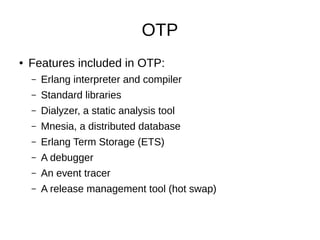 OTP
● Features included in OTP:
– Erlang interpreter and compiler
– Standard libraries
– Dialyzer, a static analysis tool
– Mnesia, a distributed database
– Erlang Term Storage (ETS)
– A debugger
– An event tracer
– A release management tool (hot swap)
 