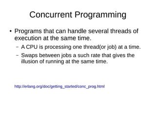 Concurrent Programming
● Programs that can handle several threads of
execution at the same time.
– A CPU is processing one thread(or job) at a time.
– Swaps between jobs a such rate that gives the
illusion of running at the same time.
http://erlang.org/doc/getting_started/conc_prog.html
 