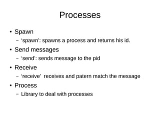 Processes
● Spawn
– ‘spawn’: spawns a process and returns his id.
● Send messages
– ‘send’: sends message to the pid
● Receive
– ‘receive’ receives and patern match the message
● Process
– Library to deal with processes
 