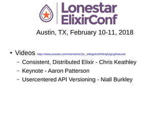 Austin, TX, February 10-11, 2018
● Videos https://www.youtube.com/channel/UCOy-_b9bqjokoWX9Hg5ZgUg/featured
– Consistent, Distributed Elixir - Chris Keathley
– Keynote - Aaron Patterson
– Usercentered API Versioning - Niall Burkley
 