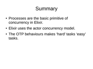 Summary
● Processes are the basic primitive of
concurrency in Elixir.
● Elixir uses the actor concurrency model.
● The OTP behaviours makes ‘hard’ tasks ‘easy’
tasks.
 