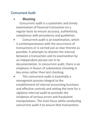 Concurrent Audit
Meaning
Concurrent audit is a systematic and timely
examination of financial transaction on a
regular basis to ensure accuracy, authenticity,
compliance with procedures and guidelines.
Concurrent audit is an examination, which
is contemporaneous with the occurrence of
transactions or is carried out as near thereto as
possible. It attempts to shorten the interval
between a transaction and its examiantion by
an independent person not in its
documentation. In concurrent audit, there is an
emphasis in favour of substantive checking in
key areas rather than test checking.
This concurrent audit is essentially a
managment process integral to the
establishment of internal accounting functions
and effective controls and setting the tone for a
vigilance internal audit to preclude the
incidence of serious errors and fraudulent
manipulations. The main focus while conducting
concurrent audit it to ensure that transactions
 