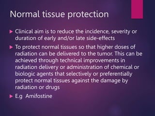 Normal tissue protection
 Clinical aim is to reduce the incidence, severity or
duration of early and/or late side-effects
 To protect normal tissues so that higher doses of
radiation can be delivered to the tumor. This can be
achieved through technical improvements in
radiation delivery or administration of chemical or
biologic agents that selectively or preferentially
protect normal tissues against the damage by
radiation or drugs
 E.g Amifostine
 