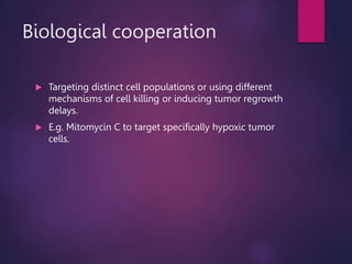 Biological cooperation
 Targeting distinct cell populations or using different
mechanisms of cell killing or inducing tumor regrowth
delays.
 E.g. Mitomycin C to target specifically hypoxic tumor
cells.
 