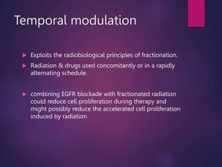 Temporal modulation
 Exploits the radiobiological principles of fractionation.
 Radiation & drugs used concomitantly or in a rapidly
alternating schedule.
 combining EGFR blockade with fractionated radiation
could reduce cell proliferation during therapy and
might possibly reduce the accelerated cell proliferation
induced by radiation
 