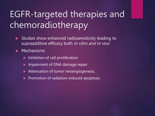 EGFR-targeted therapies and
chemoradiotherapy
 Studies show enhanced radiosensitivity leading to
supraadditive efficacy both in vitro and in vivo
 Mechanisms
 Inhibition of cell proliferation
 Impairment of DNA damage repair
 Attenuation of tumor neoangiogenesis,
 Promotion of radiation-induced apoptosis
 