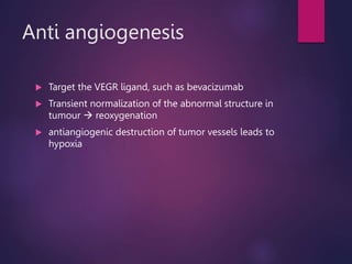 Anti angiogenesis
 Target the VEGR ligand, such as bevacizumab
 Transient normalization of the abnormal structure in
tumour  reoxygenation
 antiangiogenic destruction of tumor vessels leads to
hypoxia
 