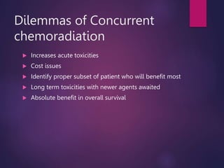Dilemmas of Concurrent
chemoradiation
 Increases acute toxicities
 Cost issues
 Identify proper subset of patient who will benefit most
 Long term toxicities with newer agents awaited
 Absolute benefit in overall survival
 