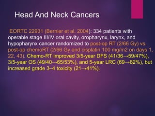 EORTC 22931 (Bernier et al. 2004): 334 patients with
operable stage III/IV oral cavity, oropharynx, larynx, and
hypopharynx cancer randomized to post-op RT (2/66 Gy) vs.
post-op chemoRT (2/66 Gy and cisplatin 100 mg/m2 on days 1,
22, 43). Chemo-RT improved 3/5-year DFS (41/36→59/47%),
3/5-year OS (49/40→65/53%), and 5-year LRC (69→82%), but
increased grade 3–4 toxicity (21→41%).
Head And Neck Cancers
 