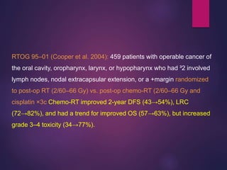RTOG 95–01 (Cooper et al. 2004): 459 patients with operable cancer of
the oral cavity, oropharynx, larynx, or hypopharynx who had ³2 involved
lymph nodes, nodal extracapsular extension, or a +margin randomized
to post-op RT (2/60–66 Gy) vs. post-op chemo-RT (2/60–66 Gy and
cisplatin ×3c Chemo-RT improved 2-year DFS (43→54%), LRC
(72→82%), and had a trend for improved OS (57→63%), but increased
grade 3–4 toxicity (34→77%).
 