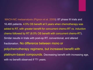 MACH-NC metaanalysis (Pignon et al. 2009): 87 phase III trials and
16,485 patients. 4.5% OS benefit at 5 years when chemotherapy was
added to RT, with greater benefit for concurrent chemo-RT vs. induction
chemo followed by RT (6.5% OS benefit with concurrent chemo-RT).
Similar results in trials with post-op RT, conventional, and altered
fractionation. No difference between mono or
polychemotherapy regimens, but increased benefit with
platinum-based compounds. Decreasing benefit with increasing age,
with no benefit observed if ³71 years.
 