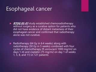Esophageal cancer
 RTOG 85-01 study established chemoradiotherapy
without surgery as a curative option for patients who
did not have evidence of distant metastasis of their
esophageal cancer and confirmed that radiotherapy
alone was not curative.
 Radiotherapy (64 Gy in 6·4 weeks) along with
radiotherapy (50 Gy in 5 weeks) combined with four
cycles of chemotherapy (fl uorouracil 1000 mg/m2 on
days 1–4) and cisplatin (75 mg/m2 on day 1 of weeks
1, 5, 8, and 11) in 121 patients
 