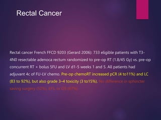 Rectal cancer French FFCD 9203 (Gerard 2006): 733 eligible patients with T3-
4N0 resectable adenoca rectum randomized to pre-op RT (1.8/45 Gy) vs. pre-op
concurrent RT + bolus 5FU and LV d1-5 weeks 1 and 5. All patients had
adjuvant 4c of FU-LV chemo. Pre-op chemoRT increased pCR (4 to11%) and LC
(83 to 92%), but also grade 3–4 toxicity (3 to15%). No difference in sphincter
saving surgery (52%), EFS, or OS (67%).
Rectal Cancer
 