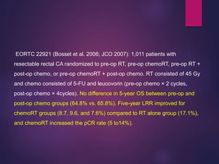 EORTC 22921 (Bosset et al. 2006; JCO 2007): 1,011 patients with
resectable rectal CA randomized to pre-op RT, pre-op chemoRT, pre-op RT +
post-op chemo, or pre-op chemoRT + post-op chemo. RT consisted of 45 Gy
and chemo consisted of 5-FU and leucovorin (pre-op chemo × 2 cycles,
post-op chemo × 4cycles). No difference in 5-year OS between pre-op and
post-op chemo groups (64.8% vs. 65.8%). Five-year LRR improved for
chemoRT groups (8.7, 9.6, and 7.6%) compared to RT alone group (17.1%),
and chemoRT increased the pCR rate (5 to14%).
 