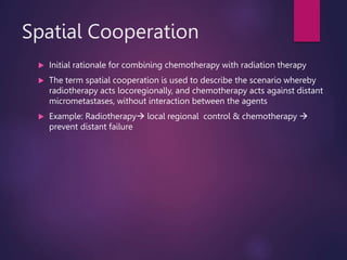 Spatial Cooperation
 Initial rationale for combining chemotherapy with radiation therapy
 The term spatial cooperation is used to describe the scenario whereby
radiotherapy acts locoregionally, and chemotherapy acts against distant
micrometastases, without interaction between the agents
 Example: Radiotherapy local regional control & chemotherapy 
prevent distant failure
 