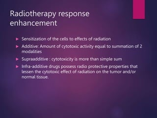 Radiotherapy response
enhancement
 Sensitization of the cells to effects of radiation
 Additive: Amount of cytotoxic activity equal to summation of 2
modalities
 Supraadditive : cytotoxicity is more than simple sum
 Infra-additive drugs possess radio protective properties that
lessen the cytotoxic effect of radiation on the tumor and/or
normal tissue.
 