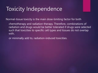 Toxicity Independence
Normal-tissue toxicity is the main dose-limiting factor for both
chemotherapy and radiation therapy. Therefore, combinations of
radiation and drugs would be better tolerated if drugs were selected
such that toxicities to specific cell types and tissues do not overlap
with,
or minimally add to, radiation-induced toxicities.
 